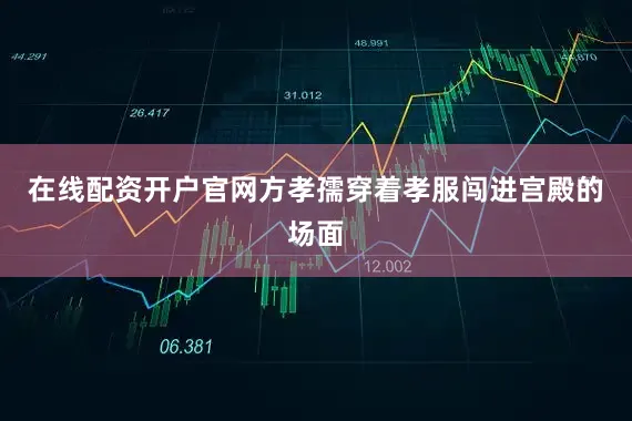在线配资开户官网方孝孺穿着孝服闯进宫殿的场面